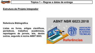 Referência Bibliográfica
Listas os livros, artigos científicos,
periódicos, trabalhos acadêmicos,
reportagens de jornais, leis, dentre
outros, segundo à norma ABNT 6023.
Estrutura do Projeto Integrador
Tópico 1 – Regras e datas de entrega
 