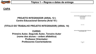 PROJETO INTEGRADOR (ARIAL 12 )
Centro Educacional Genoma (Arial 10 )
(TITULO DO TRABALHO PROJETO INTEGRADOR) (ARIAL 14)
CURSO:
Primeiro Autor, Segundo Autor, Terceiro Autor
(nome dos alunos – ordem alfabética)
Professor Orientador:
Professores Coorientadores
CAPA
Tópico 1 – Regras e datas de entrega
 