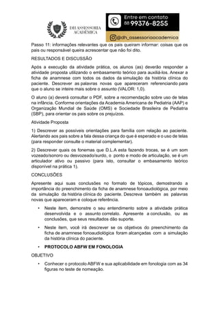Passo 11: informações relevantes que os pais queiram informar: coisas que os
pais ou responsável queira acrescentar que não foi dito.
RESULTADOS E DISCUSSÃO
Após a execução da atividade prática, os alunos (as) deverão responder a
atividade proposta utilizando o embasamento teórico para auxiliá-los. Anexar a
ficha de anamnese com todos os dados da simulação da história clínica do
paciente. Descrever as palavras novas que apareceram referenciando para
que o aluno se inteire mais sobre o assunto (VALOR: 1,0).
O aluno (a) deverá consultar o PDF, sobre a recomendação sobre uso de telas
na infância. Conforme orientações da Academia Americana de Pediatria (AAP) e
Organização Mundial de Saúde (OMS) e Sociedade Brasileira de Pediatria
(SBP), para orientar os pais sobre os prejuízos.
Atividade Proposta
1) Descrever as possíveis orientações para família com relação ao paciente.
Alertando aos pais sobre a fala dessa criança do que é esperado e o uso de telas
(para responder consulte o material complementar).
2) Descrever quais os fonemas que D.L.A esta fazendo trocas, se é um som
vozeado/sonoro ou desvozeado/surdo, o ponto e modo de articulação, se é um
articulador ativo ou passivo (para isto, consultar o embasamento teórico
disponível na prática 1).
CONCLUSÕES
Apresente aqui suas conclusões no formato de tópicos, demostrando a
importância do preenchimento da ficha de anamnese fonoaudiológica, por meio
da simulação da história clínica do paciente. Descreva também as palavras
novas que apareceram e coloque referência.
• Neste item, demonstre o seu entendimento sobre a atividade prática
desenvolvida e o assunto correlato. Apresente a conclusão, ou as
conclusões, que seus resultados dão suporte.
• Neste item, você irá descrever se os objetivos do preenchimento da
ficha de anamnese fonoaudiológica foram alcançadas com a simulação
da história clínica do paciente.
• PROTOCOLO ABFW EM FONOLOGIA
OBJETIVO
• Conhecer o protocolo ABFW e sua aplicabilidade em fonologia com as 34
figuras no teste de nomeação.
 