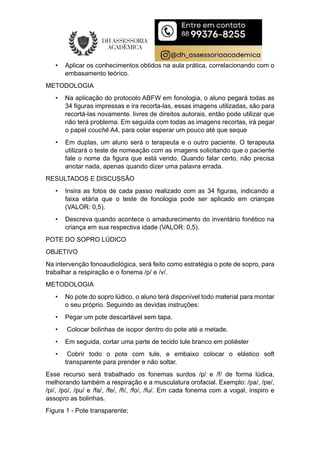• Aplicar os conhecimentos obtidos na aula prática, correlacionando com o
embasamento teórico.
METODOLOGIA
• Na aplicação do protocolo ABFW em fonologia, o aluno pegará todas as
34 figuras impressas e ira recorta-las, essas imagens utilizadas, são para
recortá-las novamente. livres de direitos autorais, então pode utilizar que
não terá problema. Em seguida com todas as imagens recortas, irá pegar
o papel couchê A4, para colar esperar um pouco até que seque
• Em duplas, um aluno será o terapeuta e o outro paciente. O terapeuta
utilizará o teste de nomeação com as imagens solicitando que o paciente
fale o nome da figura que está vendo. Quando falar certo, não precisa
anotar nada, apenas quando dizer uma palavra errada.
RESULTADOS E DISCUSSÃO
• Insira as fotos de cada passo realizado com as 34 figuras, indicando a
faixa etária que o teste de fonologia pode ser aplicado em crianças
(VALOR: 0,5).
• Descreva quando acontece o amadurecimento do inventário fonético na
criança em sua respectiva idade (VALOR: 0,5).
POTE DO SOPRO LÚDICO
OBJETIVO
Na intervenção fonoaudiológica, será feito como estratégia o pote de sopro, para
trabalhar a respiração e o fonema /p/ e /v/.
METODOLOGIA
• No pote do sopro lúdico, o aluno terá disponível todo material para montar
o seu próprio. Seguindo as devidas instruções:
• Pegar um pote descartável sem tapa.
• Colocar bolinhas de isopor dentro do pote até a metade.
• Em seguida, cortar uma parte de tecido tule branco em poliéster
• Cobrir todo o pote com tule, e embaixo colocar o elástico soft
transparente para prender e não soltar.
Esse recurso será trabalhado os fonemas surdos /p/ e /f/ de forma lúdica,
melhorando também a respiração e a musculatura orofacial. Exemplo: /pa/, /pe/,
/pi/, /po/, /pu/ e /fa/, /fe/, /fi/, /fo/, /fu/. Em cada fonema com a vogal, inspiro e
assopro as bolinhas.
Figura 1 - Pote transparente;
 