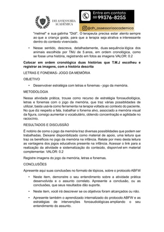 "melmel" e sua galinha "Didi". O terapeuta precisa estar atento sempre
ao que a criança gosta, para que a terapia seja atrativa e interessante
dentro do contexto vivenciado.
• Nesse sentido, descreva, detalhadamente, duas sequência lógica dos
animais escolhida por TMJ de 5 anos, em ordem cronológica, como
se fosse uma história, registrando em fotos as imagens VALOR: 0.2
Colocar em ordem cronológica duas histórias que T.M.J escolheu e
registrar as imagens, com a história descrita
LETRAS E FONEMAS- JOGO DA MEMÓRIA
OBJETIVO
• Desenvolver estratégia com letras e fonemas - jogo da memória.
METODOLOGIA
Nessa atividade prática, trouxe como recurso de estratégia fonoaudiológica,
letras e fonemas com o jogo da memória, que traz várias possiblidades de
utilizar, basta usá-la como ferramenta na terapia voltada ao contexto do paciente.
No que diz respeito a fala, trabalhar o fonema alvo, associado a memória visual
da figura, consigo aumentar o vocabulário, obtendo concentração e agilidade no
raciocínio.
RESULTADOS E DISCUSSÃO
É notório de como o jogo da memória traz diversas possiblidades que podem ser
trabalhadas. Deixarei disponibilizado como material de apoio, uma leitura que
traz os benéficos no jogo da memória na infância. Relate por meio desta leitura
as vantagens dos jogos educativos presente na infância. Acessar o link para a
realização da atividade e sistematização do conteúdo, disponível em material
complementar. VALOR: 0.2
Registre imagens do jogo da memória, letras e fonemas.
CONCLUSÕES
Apresente aqui suas conclusões no formato de tópicos, sobre o protocolo ABFW
• Neste item, demonstre o seu entendimento sobre a atividade prática
desenvolvida e o assunto correlato. Apresente a conclusão, ou as
conclusões, que seus resultados dão suporte.
• Neste item, você irá descrever se os objetivos foram alcançados ou não.
• Apresente também o aprendizado internalizado do protocolo ABFW e as
estratégias de intervenções fonoaudiológicas ampliando o seu
entendimento do assunto.
 