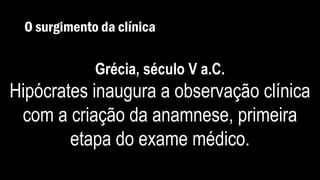O surgimento da clínica
Grécia, século V a.C.
Hipócrates inaugura a observação clínica
com a criação da anamnese, primeira
etapa do exame médico.
 