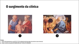 O surgimento da clínica
Grécia, século V a.C.
Hipócrates inaugura a observação clínica
com a criação da anamnese, primeira
etapa do exame médico.
Fontes:
1 - https://thericeexperience.com/2012/11/27/a-sabedoria-de-hipocrates-nos-somos-o-que-comemos/
2 - https://mind42.com/public/d918b669-9083-4e77-9444-d7515092284f
1 2
 