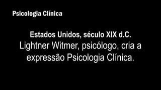 Psicologia Clínica
Estados Unidos, século XIX d.C.
Lightner Witmer, psicólogo, cria a
expressão Psicologia Clínica.
 