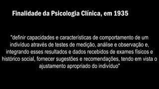 Finalidade da Psicologia Clínica, em 1935
"definir capacidades e características de comportamento de um
indivíduo através de testes de medição, análise e observação e,
integrando esses resultados e dados recebidos de exames físicos e
histórico social, fornecer sugestões e recomendações, tendo em vista o
ajustamento apropriado do indivíduo"
 