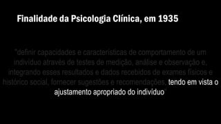 Finalidade da Psicologia Clínica, em 1935
"definir capacidades e características de comportamento de um
indivíduo através de testes de medição, análise e observação e,
integrando esses resultados e dados recebidos de exames físicos e
histórico social, fornecer sugestões e recomendações, tendo em vista o
ajustamento apropriado do indivíduo"
 