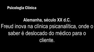 Psicologia Clínica
Alemanha, século XX d.C.
Freud inova na clínica psicanalítica, onde o
saber é deslocado do médico para o
cliente.
 