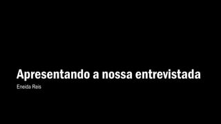 Apresentando a nossa entrevistada
Eneida Reis
 
