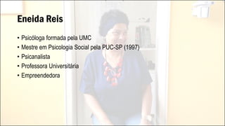Eneida Reis
• Psicóloga formada pela UMC
• Mestre em Psicologia Social pela PUC-SP (1997)
• Psicanalista
• Professora Universitária
• Empreendedora
 