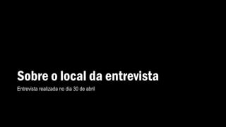 Sobre o local da entrevista
Entrevista realizada no dia 30 de abril
 