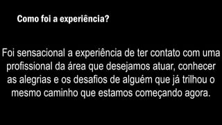 Como foi a experiência?
Foi sensacional a experiência de ter contato com uma
profissional da área que desejamos atuar, conhecer
as alegrias e os desafios de alguém que já trilhou o
mesmo caminho que estamos começando agora.
 