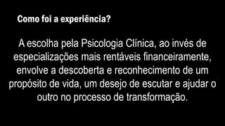 Como foi a experiência?
A escolha pela Psicologia Clínica, ao invés de
especializações mais rentáveis financeiramente,
envolve a descoberta e reconhecimento de um
propósito de vida, um desejo de escutar e ajudar o
outro no processo de transformação.
 