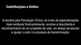 Contribuições e limites
A escolha pela Psicologia Clínica, ao invés de especializações
mais rentáveis financeiramente, envolve a descoberta e
reconhecimento de um propósito de vida, um desejo de escutar
e ajudar o outro no processo de transformação.
 