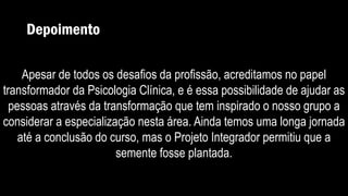 Depoimento
Apesar de todos os desafios da profissão, acreditamos no papel
transformador da Psicologia Clínica, e é essa possibilidade de ajudar as
pessoas através da transformação que tem inspirado o nosso grupo a
considerar a especialização nesta área. Ainda temos uma longa jornada
até a conclusão do curso, mas o Projeto Integrador permitiu que a
semente fosse plantada.
 