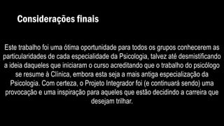 Considerações finais
Este trabalho foi uma ótima oportunidade para todos os grupos conhecerem as
particularidades de cada especialidade da Psicologia, talvez até desmistificando
a ideia daqueles que iniciaram o curso acreditando que o trabalho do psicólogo
se resume à Clínica, embora esta seja a mais antiga especialização da
Psicologia. Com certeza, o Projeto Integrador foi (e continuará sendo) uma
provocação e uma inspiração para aqueles que estão decidindo a carreira que
desejam trilhar.
 