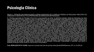 Psicologia Clínica
ANEXO II – DEFINIÇÃO DAS ESPECIALIDADES A SEREM CONCEDIDAS PELO CONSELHO FEDERAL DE PSICOLOGIA, PARA EFEITO DE
CONCESSÃO E REGISTRO DO TÍTULO PROFISSIONAL DE ESPECIALISTA EM PSICOLOGIA
III - Psicólogo especialista em Psicologia Clínica Atua na área específica da saúde, em diferentes contextos, através de intervenções que visam
reduzir o sofrimento do homem, levando em conta a complexidade do humano e sua subjetividade. Estas intervenções tanto podem ocorrer a nível
individual, grupal, social ou institucional e implicam em uma variada gama de dispositivos clínicos já consagrados ou a serem desenvolvidos, tanto
em perspectiva preventiva, como de diagnóstico ou curativa. Sua atuação busca contribuir para a promoção de mudanças e transformações visando
o benefício de sujeitos, grupos, situações, bem como a prevenção de dificuldades. Atua no estudo, diagnóstico e prognóstico em situações de crise,
em problemas do desenvolvimento ou em quadros psicopatológicos, utilizando, para tal, procedimentos de diagnóstico psicológico tais como:
entrevista, utilização de técnicas de avaliação psicológica e outros. Desenvolve trabalho de orientação, contribuindo para reflexão sobre formas de
enfrentamento das questões em jogo. Desenvolve atendimentos terapêuticos, em diversas modalidades, tais como psicoterapia individual, de casal,
familiar ou em grupo, psicoterapia lúdica, terapia psicomotora, arte-terapia, orientação de pais e outros. Atua junto a equipes multiprofissionais,
identificando, compreendendo e atuando sobre fatores emocionais que intervêm na saúde geral do indivíduo, especialmente em unidades básicas
de saúde, ambulatórios e hospitais. Atua em contextos hospitalares, na preparação de pacientes para a entrada, permanência e alta hospitalar,
inclusive pacientes terminais, participando de decisões com relação à conduta a ser adotada pela equipe, para oferecer maior apoio, equilíbrio e
proteção aos pacientes e seus familiares. Participa de instituições específicas de saúde mental, como hospitais-dia, unidades psiquiátricas e outros,
podendo intervir em quadros psicopatológicos tanto individual como grupalmente, auxiliando no diagnóstico e no esquema terapêutico proposto em
equipe. Atende a gestante, no acompanhamento ao processo de gravidez, parto e puerpério, contribuindo para que a mesma possa integrar suas
vivências emocionais e corporais. Atua junto aos indivíduos ou grupos na prevenção, orientação e tratamento de questões relacionadas a fases de
desenvolvimento, tais como adolescência, envelhecimento e outros. Participa de programas de atenção primária e centros e postos de saúde na
comunidade, organizando grupos específicos na prevenção de doenças ou no desenvolvimento de formas de lidar com problemas específicos já
instalados, procurando evitar seu agravamento em contribuir ao bem-estar psicológico. Acompanha programas de pesquisa, treinamento e
desenvolvimento de políticas de saúde mental, participando de sua elaboração, coordenação, implementação e supervisão, para garantir a
qualidade da atenção à saúde mental em nível de macro e microssistema.
Fonte: RESOLUÇÃO CFP N.º 013/2007, disponível no endereço https://site.cfp.org.br/wp-content/uploads/2008/08/Resolucao_CFP_nx_013-2007.pdf
 