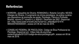 Referências
• MOREIRA, Jacqueline de Oliveira; ROMAGNOLI, Roberta Carvalho; NEVES,
Edwiges de Oliveira. O surgimento da clínica psicológica: da prática curativa
aos dispositivos de promoção da saúde. Psicologia, Ciência e Profissão,
Brasília, volume 27, número 4, p. 608-621, Dezembro de 2007. Disponível
em: <http://www.scielo.br/scielo.php?script=sci_arttext&pid=S1414-
98932007000400004>, acesso em 06 de maio de 2018.
• CONSELHO FEDERAL DE PSICOLOGIA. Código de Ética Profissional do
Psicólogo. Disponível em: <https://site.cfp.org.br/wp-
content/uploads/2012/07/codigo-de-etica-psicologia.pdf>, acesso em 06 de
maio de 2018.
 