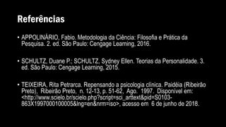 Referências
• APPOLINÁRIO, Fabio. Metodologia da Ciência: Filosofia e Prática da
Pesquisa. 2. ed. São Paulo: Cengage Learning, 2016.
• SCHULTZ, Duane P.; SCHULTZ, Sydney Ellen. Teorias da Personalidade. 3.
ed. São Paulo: Cengage Learning, 2015.
• TEIXEIRA, Rita Petrarca. Repensando a psicologia clínica. Paidéia (Ribeirão
Preto), Ribeirão Preto, n. 12-13, p. 51-62, Ago. 1997. Disponível em:
<http://www.scielo.br/scielo.php?script=sci_arttext&pid=S0103-
863X1997000100005&lng=en&nrm=iso>, acesso em 6 de junho de 2018.
 