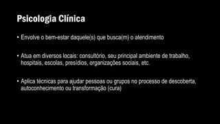 Psicologia Clínica
• Envolve o bem-estar daquele(s) que busca(m) o atendimento
• Atua em diversos locais: consultório, seu principal ambiente de trabalho,
hospitais, escolas, presídios, organizações sociais, etc.
• Aplica técnicas para ajudar pessoas ou grupos no processo de descoberta,
autoconhecimento ou transformação (cura)
 