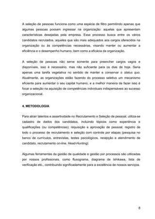 A seleção de pessoas funciona como uma espécie de filtro permitindo apenas que
algumas pessoas possam ingressar na organização: aquelas que apresentam
características desejadas pela empresa. Esse processo busca entre os vários
candidatos recrutados, aqueles que são mais adequados aos cargos oferecidos na
organização ou às competências necessárias, visando manter ou aumentar a
eficiência e o desempenho humano, bem como a eficácia da organização.


A seleção de pessoas não serve somente para preencher cargos vagos e
disponíveis, isso é necessário, mas não suficiente para os dias de hoje. Seria
apenas uma tarefa vegetativa no sentido de manter e conservar o status quo.
Atualmente, as organizações estão fazendo do processo seletivo um mecanismo
eficiente para aumentar o seu capital humano, e a melhor maneira de fazer isso é
focar a seleção na aquisição de competências individuais indispensáveis ao sucesso
organizacional.


4. METODOLOGIA


Para atrair talentos e assertividade no Recrutamento e Seleção de pessoal, utiliza-se
cadastro de dados dos candidatos, incluindo tópicos como experiência e
qualificações (ou competências); requisição e aprovação de pessoal; registro de
todo o processo de recrutamento e seleção com controle por etapas (pesquisa no
banco de currículos, entrevistas, testes psicológicos, recepção e atendimento de
candidato, recrutamento on-line, Head-Hunting).


Algumas ferramentas da gestão de qualidade e gestão por processos são utilizadas
por nossos profissionais, como fluxograma, diagrama de Ishikawa, lista de
verificação etc., contribuindo significadamente para a excelência de nossos serviços.




                                                                                    8
 