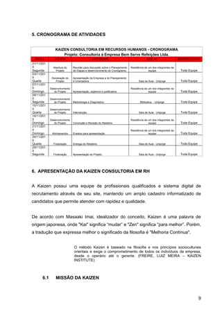 5. CRONOGRAMA DE ATIVIDADES


                KAIZEN CONSULTORIA EM RECURSOS HUMANOS - CRONOGRAMA
                    Projeto: Consultoria à Empresa Bem Serve Refeições Ltda.
  DATA          ETAPA                          ATIVIDADE                                  LOCAL                    RESPONSÁVEIS
01/11/201
0              Abertura do     Reunião para discussão sobre o Planejamento   Residência de um dos integrantes da
Segunda          Projeto       de Etapas e desenvolvimento do Cronograma.                  equipe                   Toda Equipe
03/11/201
0             Declaração do    Apresentação da Empresa e do Planejamento
Quarta           Projeto       à Orientadora.                                      Sala de Aula - Unijorge          Toda Equipe
07/11/201
0            Desenvolvimento                                                 Residência de um dos integrantes da
Domingo         do Projeto     Apresentação, objetivos e justificativa.                    equipe                   Toda Equipe
08/11/201
0            Desenvolvimento
Segunda         do Projeto     Metodologia e Diagnóstico.                           Biblioteca - Unijorge           Toda Equipe
10/11/201
0            Desenvolvimento
Quarta          do Projeto     Intervenção.                                        Sala de Aula - Unijorge          Toda Equipe
14/11/201
0            Desenvolvimento                                                 Residência de um dos integrantes da
Domingo         do Projeto     Conclusão e Revisão do Relatório.                           equipe                   Toda Equipe
21/11/201
0                                                                            Residência de um dos integrantes da
Domingo       Alinhamentos     Ensaios para apresentação.                                  equipe                   Toda Equipe
24/11/201
0
Quarta         Finalização     Entrega do Relatório.                               Sala de Aula - Unijorge          Toda Equipe
29/11/201
0
Segunda        Finalização     Apresentação do Projeto.                            Sala de Aula - Unijorge          Toda Equipe




6. APRESENTAÇÃO DA KAIZEN CONSULTORIA EM RH


A Kaizen possui uma equipe de profissionais qualificados e sistema digital de
recrutamento através de seu site, mantendo um amplo cadastro informatizado de
candidatos que permite atender com rapidez e qualidade.


De acordo com Masaaki Imai, idealizador do conceito, Kaizen é uma palavra de
origem japonesa, onde "Kai" significa “mudar” e "Zen" significa “para melhor”. Porém,
a tradução que expressa melhor o significado da filosofia é "Melhoria Contínua".


                                O método Kaizen é baseado na filosofia e nos princípios socioculturais
                                orientais e exige o comprometimento de todos os indivíduos da empresa,
                                desde o operário até o gerente. (FREIRE, LUIZ MEIRA – KAIZEN
                                INSTITUTE)



       6.1       MISSÃO DA KAIZEN



                                                                                                                                  9
 