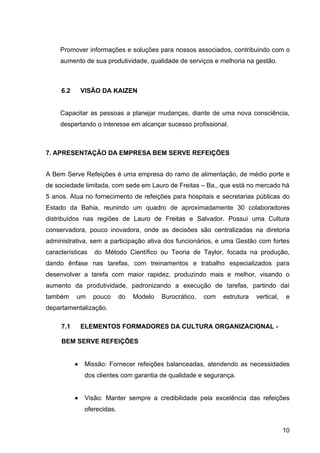 Promover informações e soluções para nossos associados, contribuindo com o
     aumento de sua produtividade, qualidade de serviços e melhoria na gestão.



     6.2       VISÃO DA KAIZEN


     Capacitar as pessoas a planejar mudanças, diante de uma nova consciência,
     despertando o interesse em alcançar sucesso profissional.



7. APRESENTAÇÃO DA EMPRESA BEM SERVE REFEIÇÕES


A Bem Serve Refeições é uma empresa do ramo de alimentação, de médio porte e
de sociedade limitada, com sede em Lauro de Freitas – Ba., que está no mercado há
5 anos. Atua no fornecimento de refeições para hospitais e secretarias públicas do
Estado da Bahia, reunindo um quadro de aproximadamente 30 colaboradores
distribuídos nas regiões de Lauro de Freitas e Salvador. Possui uma Cultura
conservadora, pouco inovadora, onde as decisões são centralizadas na diretoria
administrativa, sem a participação ativa dos funcionários, e uma Gestão com fortes
características    do Método Científico ou Teoria de Taylor, focada na produção,
dando ênfase nas tarefas, com treinamentos e trabalho especializados para
desenvolver a tarefa com maior rapidez, produzindo mais e melhor, visando o
aumento da produtividade, padronizando a execução de tarefas, partindo daí
também     um     pouco       do   Modelo   Burocrático,   com   estrutura   vertical,   e
departamentalização.

     7.1       ELEMENTOS FORMADORES DA CULTURA ORGANIZACIONAL -

     BEM SERVE REFEIÇÕES


           •    Missão: Fornecer refeições balanceadas, atendendo as necessidades
                dos clientes com garantia de qualidade e segurança.


           •    Visão: Manter sempre a credibilidade pela excelência das refeições
                oferecidas.


                                                                                         10
 