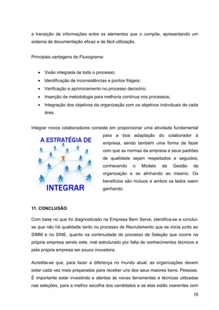 a transição de informações entre os elementos que o compõe, apresentando um
sistema de documentação eficaz e de fácil utilização.


Principais vantagens do Fluxograma:


   •   Visão integrada de todo o processo;
   •   Identificação de inconsistências e pontos frágeis;
   •   Verificação e aprimoramento no processo decisório;
   •   Inserção de metodologia para melhoria contínua nos processos;
   •   Integração dos objetivos da organização com os objetivos individuais de cada
       área.


Integrar novos colaboradores consiste em proporcionar uma atividade fundamental
                                     para a boa adaptação do colaborador à
                                     empresa, sendo também uma forma de fazer
                                     com que as normas da empresa e seus padrões
                                     de qualidade sejam respeitados e seguidos,
                                     conhecendo      o      Modelo   de   Gestão   da
                                     organização e se alinhando ao mesmo. Os
                                     benefícios são mútuos e ambos os lados saem
                                     ganhando.



11. CONCLUSÃO

Com base no que foi diagnosticado na Empresa Bem Serve, identifica-se e concluí-
se que não há qualidade tanto no processo de Recrutamento que se inicia junto ao
SIMM e no SINE, quanto na continuidade do processo de Seleção que ocorre na
própria empresa sendo este, mal estruturado por falta de conhecimentos técnicos e
pela própria empresa ser pouco inovadora.

Acredita-se que, para fazer a diferença no mundo atual, as organizações devem
estar cada vez mais preparadas para receber uns dos seus maiores bens: Pessoas.
É importante estar investindo e atentos às novas ferramentas e técnicas utilizadas
nas seleções, para a melhor escolha dos candidatos e se elas estão coerentes com

                                                                                   16
 