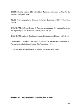COLENGHI, Vitor Mature. O&M e Qualidade Total: uma integração perfeita. Rio de
Janeiro: Qualitymark. 1997.


TELES, Ricardo; Apostila da disciplina Auditoria e Qualidade em RH, 4º Semestre,
2010.2.


CHIAVENATO, Idalberto. Gestão de Pessoas: o novo papel dos recursos humanos
nas organizações. Rio de Janeiro: Elsevier, 1999. 21ª ed.


CHIAVENATO, Idalberto. Gestão de Pessoas. Rio de Janeiro: Elsevier, 2004. 3ª ed.


CHIAVENATO, Idalberto. Recursos Humanos na Organização:Recrutamento,
Planejamento e Seleção de Pessoal. São Paulo:Atlas, 1991.


LODI, Jõao Bosco. Recrutamento de Pessoal. São Paulo:Atlas, 1998.




APÊNDICE I – PROCEDIMENTO OPERACIONAL PADRÃO


                                                                              18
 