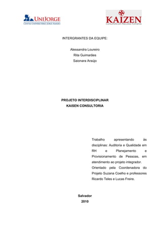 INTERGRANTES DA EQUIPE:


    Alessandra Loureiro
      Rita Guimarães
      Saionara Araújo




PROJETO INTERDISCIPLINAR
  KAISEN CONSULTORIA




                    Trabalho         apresentando        às
                    disciplinas: Auditoria e Qualidade em
                    RH         e      Planejamento        e
                    Provisionamento de Pessoas, em
                    atendimento ao projeto integrador.
                    Orientado      pela Coordenadora     do
                    Projeto Suzana Coelho e professores
                    Ricardo Teles e Lucas Freire.




         Salvador
           2010
 