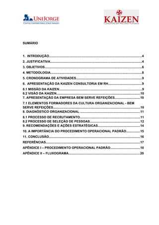 SUMÁRIO



1. INTRODUÇÃO.........................................................................................................4
2. JUSTIFICATIVA........................................................................................................4
3. OBJETIVOS..............................................................................................................6
4. METODOLOGIA.......................................................................................................8
5. CRONOGRAMA DE ATIVIDADES..........................................................................9
6. APRESENTAÇÃO DA KAIZEN CONSULTORIA EM RH......................................9
6.1 MISSÃO DA KAIZEN............................................................................................9
6.2 VISÃO DA KAIZEN.............................................................................................10
7. APRESENTAÇÃO DA EMPRESA BEM SERVE REFEIÇÕES.............................10
7.1 ELEMENTOS FORMADORES DA CULTURA ORGANIZACIONAL - BEM
SERVE REFEIÇÕES.................................................................................................10
8. DIAGNÓSTICO ORGANIZACIONAL ....................................................................11
8.1 PROCESSO DE RECRUTAMENTO...................................................................11
8.2 PROCESSO DE SELEÇÃO DE PESSOAS........................................................12
9. RECOMENDAÇÕES E AÇÕES ESTRATÉGICAS................................................14
10. A IMPORTÂNCIA DO PROCEDIMENTO OPERACIONAL PADRÃO................15
11. CONCLUSÃO.......................................................................................................16
REFERÊNCIAS...........................................................................................................17
APÊNDICE I – PROCEDIMENTO OPERACIONAL PADRÃO..................................18
APÊNDICE II – FLUXOGRAMA.................................................................................20
 