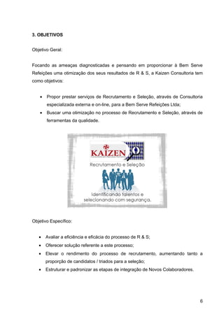 3. OBJETIVOS


Objetivo Geral:


Focando as ameaças diagnosticadas e pensando em proporcionar à Bem Serve
Refeições uma otimização dos seus resultados de R & S, a Kaizen Consultoria tem
como objetivos:


   •   Propor prestar serviços de Recrutamento e Seleção, através de Consultoria
       especializada externa e on-line, para a Bem Serve Refeições Ltda;
   •   Buscar uma otimização no processo de Recrutamento e Seleção, através de
       ferramentas da qualidade.




Objetivo Específico:


   •   Avaliar a eficiência e eficácia do processo de R & S;
   •   Oferecer solução referente a este processo;
   •   Elevar o rendimento do processo de recrutamento, aumentando tanto a
       proporção de candidatos / triados para a seleção;
   •   Estruturar e padronizar as etapas de integração de Novos Colaboradores.




                                                                                 6
 