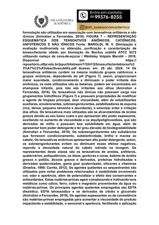 formulação são utilizados em associação com tensoativos anfóteros e não
iônicos (Amiralian e Fernandes, 2018). FIGURA 7 – REPRESENTAÇÃO
ESQUEMÁTICA DOS TENSOATIVOS ANIÔNICOS, CATIÔNICOS,
ANFOTÉRICOS E NÃO IÔNICOS Fonte: MAROLDI, W. V. Otimização e
avaliação multivariada na obtenção, purificação e caracterização de
biossurfactante obtido por bioreação do Bacilus subtilis ATCC 9372
utilizando melaço de cana-de-açúcar / Wédisley Volpato Maroldi – 2018.
Disponível em: https://
repositorio.utfpr.edu.br/jspui/bitstream/1/3241/2/biossurfactantebiorea%C
3%A7%C3%A3obacillussubtilis.pdf Acesso em: 28 abr. 2024. 14 Os
tensoativos anfóteros contém na mesma molécula grupos catiônicos e
grupos aniônicos, dependendo do pH (Figura 7), assim, proporcionam
maior suavidade, condicionamento e diminuem o poder irritante dos
aniônicos, os mais utilizados são as betaínas, podem ser encontrados em
shampoos infantis, pois não são irritantes aos olhos (Amiralian e
Fernandes, 2018). Os tensoativos não iônicos não possuem carga nos
grupamentos hidrofílicos (Figura 7) e possuem propriedades de modificar
o agente de limpeza principal, doar viscosidade, além de solubilizantes
auxiliares, emulsionantes, sobreengordurantes, estabilizadores de espuma
(rica, densa, pequeno tamanho e abundante), e amenizar ardor e irritação
dos olhos. Os tensoativos mais utilizados são as alcanolamidas de ácidos
graxos devido ao seu baixo custo e por apresentar alto poder espessante,
auxiliando no aumento de viscosidade e os alquilpoliglicosídeos, que são
derivados de milho e possuem boa solubilidade em água, além de
apresentar bom poder detergente e ter grau elevado de biodegradabilidade
(Amiralian e Fernandes, 2018). Os sobreengordurantes são substâncias
que fornecem condicionamento, substantividade, brilho e maciez ao
cabelo. Os tensoativos aniônicos apresentam alto poder detergente, assim,
os sobreengordurantes evitam ou diminuem esses efeitos negativos,
repondo a oleosidade natural do cabelo retirada na lavagem. Os
representantes desta classe são os tensoativos de amidas, anfóteros,
quaternários, poliquatérnios, os óleos, gorduras e ceras, ésteres de ácidos
graxos e polióis, álcoois graxos e derivados, proteínas hidrolisadas e
derivados quaternizados, goma guar quaternizada, silicones e vitaminas
(Draelos, 1999; Corrêa, 2012). Os agentes quelantes ou sequestrantes são
utilizados para evitar problemas relacionados à estabilidade envolvendo
cor, odor e aparência, além de potencializar o efeito dos conservantes e
antioxidantes. Estas matérias-primas agem complexando e inativando íons
metálicos como cálcio, ferro, cobre e magnésio provenientes da água ou
matérias-primas. Os principais agentes quelantes empregados são EDTA
dissódico, EDTA tetrassódico e os derivados de citrato e gluconato
(Amiralian e Fernandes, 2018). Os agentes espessantes ou de consistência
são matérias-primas empregadas para aumentar a viscosidade do produto
impactando a estabilidade, o sensorial e aparência, facilitando a aplicação
 