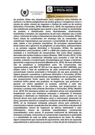 do produto. Estes são classificados como orgânicos como hidratos de
carbono e os éteres poliglicólicos de ácidos graxos e inorgânicos como o
cloreto de sódio, cloreto de magnésio e fosfato de sódio ou de amônio
(Amiralian e Fernandes, 2018a; Matiello et al., 2019). Os reguladores de pH
são substâncias empregadas para ajustar o grau de acidez ou alcalinidade
do produto, e classificados como neutralizantes, alcalinizantes,
acidulantes e tampões. Os reguladores de pH mais utilizados são o ácido
cítrico, hidróxido de sódio e trietanolamina (Amiralian e Fernandes, 2018a).
Outra classe de constituintes em shampoo são os umectantes, são
substâncias higroscópicas que possuem a propriedade de reter água na
pele, cabelo e nos produtos cosméticos. Os principais representantes
desta classe são a glicerina, os poliglicóis, os sacarídeos, polissacarídeos
e os extratos vegetais (Amiralian e Fernandes, 2018a). Os agentes
antioxidantes como tocoferol, o BHT e o BHA são usados para prevenir a
oxidação e o rancificação de componentes, tais como óleos vegetais,
derivados dos ácidos linoleico e oleico (Draelos, 1999; Corrêa, 2012). 15 Os
conservantes são substâncias utilizadas para aumentar a vida útil do
produto, evitando a contaminação microbiológica por fungos e bactérias,
garantindo a segurança do produto (Matiello et al., 2019). Os mais utilizados
são os parabenos e imidazolidinil ureia. Os conservantes são
regulamentados pela RDC Nº 528 de 4 de agosto de 2021 (ANVISA), que
dispõe sobre a lista de substâncias de ação conservante permitidas,
concentração máxima autorizada e limitações de uso para produtos de
higiene pessoal, cosméticos e perfumes (Amiralian e Fernandes, 2018a).
Os modificadores das características organolépticas são os opacificantes,
que proporcionam fundo opaco aos produtos, os perolizantes, que
conferem brilho pérola aos produtos, as fragrâncias, que perfumam e
garante um cheiro agradável ao produto, cobrindo o odor dos
componentes da formulação, e os corantes, que proporcionam cor,
tornando o produto mais atraente (Amiralian e Fernandes, 2018a; Matiello
et al., 2019). Em shampoos podem ser utilizados ativos com propriedades
terapêuticas como nos shampoos anticaspa e antiqueda. O shampoo
anticaspa é destinado ao tratamento da caspa, assim, contém em sua
fórmula ativos com ação antifúngica como o cetoconazol, piritionato de
zinco, piroctona olamina ou octopirox e sulfureto de selênio (Matiello et al.,
2019). Já os shampoos antiqueda possuem ativos para estimular o
crescimento e reduzir a queda dos fios de cabelo, como tintura de jaborandi
(vasodilatador), tintura de Capsicum sp (tônico estimulante e anti-
inflamatório), tintura de cantárida (vasodilatador), nicotinamida
(vasodilatador), entre outros. O processo tradicional de fabricação do
shampoo é simples, misturando os componentes respeitando a polaridade
e a solubilidade de cada um deles, separando-os em fases. Ao utilizar
algum componente que necessite de aquecimento, este deve ser aquecido
separadamente e adicionado ao processo. A faixa de pH de shampoos é de
 