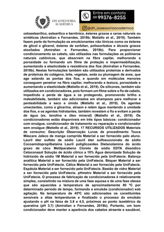 cetoestearílico, estearílico e berrênico, ésteres graxos e ceras naturais ou
sintéticas (Amiralian e Fernandes, 2018b; Matiello et al., 2019). Também
fazem parte da formulação os emulsionantes não iônicos como os ésteres
de glicol e glicerol, ésteres de sorbitan, polissorbatos e álcoois graxos
etoxilados (Amiralian e Fernandes, 2018b). Para proporcionar
condicionamento ao cabelo, são utilizados nas formulações os polímeros
naturais catiônicos, que absorvem na fibra capilar, melhorando a
porosidade ou formando um filme de proteção e impermeabilização,
aumentando a elasticidade e resistência dos fios (Amiralian e Fernandes,
2018b). Nestas formulações também são utilizados proteínas e derivados
de proteínas do colágeno, leite, vegetais, seda ou plumagem de aves, que
age selando as pontas dos fios, e quando em moléculas menores
conseguem penetrar na fibra capilar, melhorando a textura, porosidade e
aumentando a elasticidade (Matiello et al., 2019). Os silicones, também são
utilizados em condicionadores, pois formam um filme sobre o fio de cabelo,
impedindo a perda de água e os protegendo, promovendo brilho e
maleabilidade, também são adicionados em shampoos para melhorar a
penteabilidade a seco e úmido (Matiello et al., 2019). Os agentes
umectantes, como a glicerina, atraem e retém água mantendo a umidade
dos fios, e os agentes hidratantes, também revestem o fio e evitam a perda
de água (ex. lanolina e óleo mineral) (Matiello et al., 2019). Os
condicionadores estão disponíveis em três tipos básicos: condicionador
com enxágue, condicionador de tratamento ou reparação e condicionador
sem enxágue (Matiello et al., 2019). 17 RECURSOS UTILIZADOS Materiais
de consumo: Descrição Observação Luvas de procedimento Touca
Máscara Jaleco de manga comprida Material a ser fornecido pelo aluno.
Lauril éter sulfato de sódio Lauril éter sulfosuccionato de sódio
Cocoamidopropilbetaína Lauril poliglicosídeo Dietanolamina do ácido
graxo de côco Metilparabeno Cloreto de sódio EDTA dissódico
Cetoconazol Solução de ácido cítrico a 10% Água deionizada Solução de
hidróxido de sódio 1M Material a ser fornecido pela UniFatecie. Balança
analítica Material a ser fornecido pela UniFatecie. Béquer Material a ser
fornecido pela UniFatecie. Cálice Material a ser fornecido pela UniFatecie.
Espátula Material a ser fornecido pela UniFatecie. Bastão de vidro Material
a ser fornecido pela UniFatecie. pHmetro Material a ser fornecido pela
UniFatecie. O processo de fabricação de condicionadores é relativamente
simples, consistindo na mistura de uma fase aquosa e de uma fase oleosa
que são aquecidas a temperatura de aproximadamente 80 ºC por
determinado período de tempo, formando a emulsão (condicionador) sob
agitação. Na temperatura de 45ºC são adicionados os constituintes
sensíveis a altas temperaturas e finalizado o processo da emulsão
ajustando o pH na faixa de 3,8 a 4,5, próximos ao ponto isoelétrico da
queratina (pH 3,7) (Amiralian e Fernandes, 2018b). Portanto, um bom
condicionador deve manter a aparência dos cabelos atraente e saudável,
 