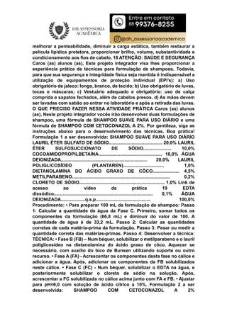 melhorar a penteabilidade, diminuir a carga estática, também restaurar a
película lipídica protetora, proporcionar brilho, volume, substantividade e
condicionamento aos fios de cabelo. 18 ATENÇÃO: SAÚDE E SEGURANÇA
Caros (as) alunos (as), Este projeto integrador visa lhes proporcionar a
experiência prática de técnicas para formulação de shampoos. Todavia,
para que sua segurança e integridade física seja mantida é indispensável a
utilização de equipamentos de proteção individual (EPI’s): a) Uso
obrigatório de jaleco: longo, branco, de tecido; b) Uso obrigatório de luvas,
tocas e máscaras; c) Vestuário adequado e obrigatório: uso de calça
comprida e sapatos fechados, além de cabelos presos. d) As mãos devem
ser lavadas com sabão ao entrar no laboratório e após a retirada das luvas.
O QUE PRECISO FAZER NESSA ATIVIDADE PRÁTICA Caros (as) alunos
(as), Neste projeto integrador vocês irão desenvolver duas formulações de
shampoo, uma fórmula de SHAMPOO SUAVE PARA USO DIÁRIO e uma
fórmula de SHAMPOO COM CETOCONAZOL A 2%. Por gentileza, siga as
instruções abaixo para o desenvolvimento das técnicas. Boa prática!
Formulação 1 a ser desenvolvida: SHAMPOO SUAVE PARA USO DIÁRIO
LAURIL ÉTER SULFATO DE SÓDIO.......................................... 20,0% LAURIL
ÉTER SULFOSUCCIONATO DE SÓDIO...................... 10,0%
COCOAMIDOPROPILBETAÍNA.................................................. 10,0% ÁGUA
DEIONIZADA.................................................................... 20,0% LAURIL
POLIGLICOSÍDEO (PLANTAREN)................................ 1,0%
DIETANOLAMINA DO ÁCIDO GRAXO DE CÔCO..................... 4,5%
METILPARABENO............................................................................. 0,2%
CLORETO DE SÓDIO................................................................... 1,0% Link de
acesso ao vídeo da prática 19 EDTA
dissódico.............................................................................. 0,1% ÁGUA
DEIONIZADA...................q.s.p........................................... 100,0%
Procedimento: • Para preparar 100 mL da formulação de shampoo: Passo
1: Calcular a quantidade de água da Fase C. Primeiro, somar todos os
componentes da formulação (66,8 mL) e diminuir do valor de 100. A
quantidade de água é de 33,2 mL. Passo 2: Calcular as quantidades
corretas de cada matéria-prima da formulação. Passo 3: Pesar ou medir a
quantidade correta das matérias-primas. Passo 4: Desenvolver a técnica:
TÉCNICA: • Fase B (FB) – Num béquer, solubilizar o metilparabeno e o lauril
poliglicosídeo na dietanolamina do ácido graxo de côco. Aquecer se
necessário, com auxílio do bico de Bunsen utilizando suporte ou outro
recurso. • Fase A (FA) - Acrescentar os componentes desta fase no cálice e
adicionar a água. Após, adicionar os componentes da FB solubilizados
neste cálice. • Fase C (FC) - Num béquer, solubilizar o EDTA na água, e
posteriormente solubilizar o cloreto de sódio na solução. Após,
acrescentar a FC solubilizada no cálice acima junto com FA e FB. • Ajustar
para pH=6,0 com solução de ácido cítrico a 10%. Formulação 2 a ser
desenvolvida: SHAMPOO COM CETOCONAZOL A 2%
 
