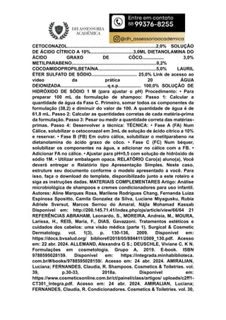 CETOCONAZOL......................................................................2,0% SOLUÇÃO
DE ÁCIDO CÍTRICO A 10%..................................3,0ML DIETANOLAMINA DO
ÁCIDO GRAXO DE CÔCO................. 3,0%
METILPARABENO...................................................................0,2%
COCOAMIDOPROPILBETAÍNA..............................................5,0% LAURIL
ÉTER SULFATO DE SÓDIO.................................... 25,0% Link de acesso ao
vídeo da prática 20 ÁGUA
DEIONIZADA.....................................q.s.p.................. 100,0% SOLUÇÃO DE
HIDRÓXIDO DE SÓDIO 1 M (para ajustar o pH) Procedimento: • Para
preparar 100 mL da formulação de shampoo: Passo 1: Calcular a
quantidade de água da Fase C. Primeiro, somar todos os componentes da
formulação (38,2) e diminuir do valor de 100. A quantidade de água é de
61,8 mL. Passo 2: Calcular as quantidades corretas de cada matéria-prima
da formulação. Passo 3: Pesar ou medir a quantidade correta das matérias-
primas. Passo 4: Desenvolver a técnica: TÉCNICA: • Fase A (FA) Num
Cálice, solubilizar o cetoconazol em 3mL de solução de ácido cítrico a 10%
e reservar. • Fase B (FB) Em outro cálice, solubilizar o metilparabeno na
dietanolamina do ácido graxo de côco. • Fase C (FC) Num béquer,
solubilizar os componentes na água, e adicionar no cálice com a FB. •
Adicionar FA no cálice. • Ajustar para pH=5,5 com solução de hidróxido de
sódio 1M. • Utilizar embalagem opaca. RELATÓRIO Caro(a) aluno(a), Você
deverá entregar o Relatório tipo Apresentação Simples. Neste caso,
estruture seu documento conforme o modelo apresentado a você. Para
isso, faça o download do template, disponibilizado junto a este roteiro e
siga as instruções dadas. MATERIAIS COMPLEMENTARES Artigo: Análise
microbiológica de shampoos e cremes condicionadores para uso infantil.
Autores: Aline Marques Rosa, Marilene Rodrigues Chang, Fernanda Luiza
Espinosa Spositto, Camila Gonzalez da Silva, Luciane Miyagusku, Rubia
Adriele Sversut, Marcos Serrou do Amaral, Nájla Mohamad Kassab
Disponível em: http://200.145.71.41/index.php/ojs/article/view/66/64 21
REFERÊNCIAS ABRAHAM, Leonardo, S., MOREIRA, Andreia, M., MOURA,
Larissa, H., REIS, Maria, F., DIAS, Gavazzoni. Tratamentos estéticos e
cuidados dos cabelos: uma visão médica (parte 1). Surgical & Cosmetic
Dermatology. vol. 1(3), p. 130-136, 2009. Disponível em:
https://docs.bvsalud.org/ biblioref/2018/05/884411/2009_130.pdf. Acesso
em: 22 abr. 2024. ALLEMAND, Alexandra G S.; DEUSCHLE, Viviane C. K N.
Formulações em cosmetologia. Grupo A, 2019. E-book. ISBN
9788595028159. Disponível em: https://integrada.minhabiblioteca.
com.br/#/books/9788595028159/. Acesso em: 24 abr. 2024. AMIRALIAN,
Luciana; FERNANDES, Claudia, R. Shampoos. Cosmetics & Toiletries. vol.
39, p.30-33, 2018a. Disponível em:
https://www.cosmeticsonline.com.br/ct/painel/class/artigos/ uploads/c2ff1-
CT301_Integra.pdf. Acesso em: 24 abr. 2024. AMIRALIAN, Luciana;
FERNANDES, Claudia, R. Condicionadores. Cosmetics & Toiletries. vol. 30,
 