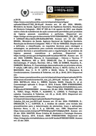 p.28-30, 2018b. Disponível em:
https://www.cosmeticsonline.com.br/ct/painel/class/artigos/
uploads/53bed-CT302_28-30.pdf. Acesso em: 24 abr. 2024. BRASIL.
Ministério da Saúde. Agência Nacional de Vigilância Sanitária. Resolução
da Diretoria Colegiada - RDC Nº 528 de 4 de agosto de 2021, que dispõe
sobre a lista de substâncias de ação conservante permitidas para produtos
de higiene pessoal, cosméticos e perfumes. Disponível em:
https://antigo.anvisa.gov.br/documents/10181/5284308/RDC_528_2021_.pd
f/ b5f44e81-46ca-4eb5-a5f9-8e84ed067400. Acesso em: 23 abr. 2024.
BRASIL. Ministério da Saúde. Agência Nacional de Vigilância Sanitária.
Resolução da Diretoria Colegiada - RDC nº 752 de 19/09/2022. Dispõe sobre
a definição, a classificação, os requisitos técnicos para rotulagem e
embalagem, os parâmetros para controle microbiológico, bem como os
requisitos técnicos e procedimentos para a regularização de produtos de
higiene pessoal, cosméticos e perfumes. Disponível em:
https://antigo.anvisa.gov.br/legislacao#/visualizar/493729. Acesso em: 23
abr. 2024. CORRÊA, Marcos, A. Cosmetologia – Ciência e Técnica. 1ª
edição, Medfarma, 492 p. 2012. DRAELOS, Zoe, D. Cosméticos em
Dermatologia. 2ª edição, Revinter, 330 p. 1999. 22 GOMES, Rosaline, K.,
DAMAZIO, Marlene, G. Cosmetologia descomplicando os princípios ativos.
5ª edição, LMP, 528 p. 2017. MADUREIRA, Bruna, C. NETO, Carlos, A. R. P.
MACHADO, Ana, C. H. R. LEITE e SILVA, Vânia, R. Shampoos &
Condicionadores. Cosmetics & Toiletries, vol. 26, p. 38-43, 2014. Disponível
em:
https://www.cosmeticsonline.com.br/ct/painel/class/artigos/uploads/5f176-
Shampoos-eCondicionantes-Ed_mai_jun_2014.pdf. Acesso em: 25 abr.
2024. MATIELLO, Aline A.; SIMÃO, Daniele; SAHD, Claudia S.; et al.
Cosmetologia aplicada II. Grupo A, 2019. E-book. ISBN 9788595029965.
Disponível em: https://integrada.minhabiblioteca.com.
br/#/books/9788595029965/ . Acesso em: 26 abr. 2024. PINHEIRO, Adriano,
S., TERCI, Diogo, PICON, F., ALBARICI, V., LONGO, V. Fisiologia dos
cabelos. Cosmetics & Toiletries, vol. 25, p. 34-45, 2013. Disponível em:
https://www.cosmeticsonline.com.
br/ct/painel/class/artigos/uploads/9aebd-Fisiologia-dos-
Cabelos_Ed_mai_jun-2013.pdf. Acesso em: 25 abr. 2024. POZEBON, D.;
DRESSLER, V. L.; CURTIUS, A. J. Análise de cabelo: uma revisão dos
procedimentos para a determinação de elementos, traço e aplicações.
Química Nova, v. 22, n. 6, p. 838–846, nov. 1999. Disponível em:
https://www.scielo.br/j/qn/a/PYNT9rQhqmy9XYC6QZpkwfD/#. Acesso em:
22 abr. 2024. SANTOS, Nívea Cristina M. Anatomia e Fisiologia Humana.
Editora Saraiva, 2014. E-book. ISBN 9788536510958. Disponível em:
https://integrada.minhabiblioteca.com.br/#/ books/9788536510958/. Acesso
em: 22 abr. 2024.
 