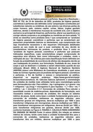 junto aos produtos de higiene pessoal e perfumes. Segundo a Resolução –
RDC Nº 752, de 19 de setembro de 2022, produtos de higiene pessoal,
cosméticos e perfumes são definidos como “preparações constituídas por
substâncias naturais ou sintéticas, de uso externo nas diversas partes do
corpo humano, pele, sistema capilar, unhas, lábios, órgãos genitais
externos, dentes e membranas mucosas da cavidade oral, com o objetivo
exclusivo ou principal de limpá-los, perfumá-los, alterar sua aparência e ou
corrigir odores corporais e ou protegêlos ou mantê-los em bom estado.” E
ainda os classifica como produtos Grau 1 que compreende os “produtos
de higiene pessoal, cosméticos e perfumes que se caracterizam por
possuírem propriedades básicas ou elementares, cuja comprovação não
seja inicialmente necessária e não requeiram informações detalhadas
quanto ao seu modo de usar e suas restrições de uso, devido às
características intrínsecas do produto, e produtos Grau 2 como os
“produtos de higiene pessoal, cosméticos e perfumes que possuem
indicações específicas, cujas características exigem comprovação de
segurança e/ou eficácia, bem como informações e cuidados, modo e
restrições de uso.” Os critérios para esta classificação foram definidos em
função da probabilidade de ocorrência de efeitos não desejados devido ao
uso inadequado do produto, sua formulação, finalidade de uso, áreas do
corpo a que se destinam e cuidados a serem observados quando de sua
utilização (Brasil, 2022). A Agência Nacional de Vigilância Sanitária
(ANVISA) possui uma Biblioteca de Cosméticos atualizada, a qual reúne
todas as normas vigentes para os produtos de higiene pessoal, cosméticos
e perfumes, a fim de facilitar o acesso e compreensão ao público,
disponível no seguinte endereço: https://www.gov.br/anvisa/pt-
br/assuntos/cosmeticos. 03. Cálculos básicos aplicáveis a cosmetologia
As unidades de medida mais utilizadas tanto para cosmetologia quanto
para farmacotécnica são: Para sólidos: • kg = quilograma • g = grama • mg
= miligrama • μg (mcg) = micrograma E para líquidos: • L = litro • mL =
mililitro • μL = microlitro 9 3.1 Conversão de unidades Para calcular a
quantidade correta de matérias-primas, dependendo da formulação, será
necessário realizar a conversão de unidades. Em relação ao sistema
métrico de pesos, tendo como base a unidade fundamental grama para a
conversão de unidades, realizamos os seguintes cálculos: para
transformar gramas em miligramas, deve-se multiplicar por 1000 e para
transformar miligramas em microgramas, deve-se multiplicar por 1000; e
para transformar microgramas em miligramas, deve-se dividir por 1000, e
para transformar miligramas em gramas, deve-se dividir por 1000,
conforme ilustrado na Figura 4. FIGURA 4 - CÁLCULO PARA CONVERSÃO
DA UNIDADE DE MASSA Fonte: A autora (2024). Em relação ao sistema
métrico de volume, tendo como base a unidade fundamental litro para a
conversão de unidades, realizamos os seguintes cálculos: para
transformar litro em mililitro, deve-se multiplicar por 1000 e para
 