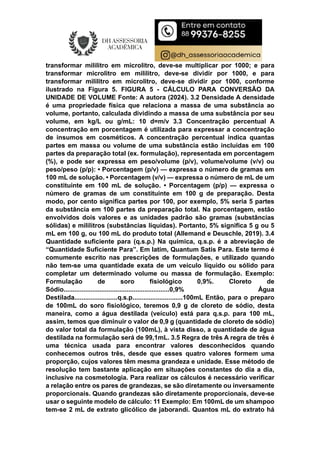 transformar mililitro em microlitro, deve-se multiplicar por 1000; e para
transformar microlitro em mililitro, deve-se dividir por 1000, e para
transformar mililitro em microlitro, deve-se dividir por 1000, conforme
ilustrado na Figura 5. FIGURA 5 - CÁLCULO PARA CONVERSÃO DA
UNIDADE DE VOLUME Fonte: A autora (2024). 3.2 Densidade A densidade
é uma propriedade física que relaciona a massa de uma substância ao
volume, portanto, calculada dividindo a massa de uma substância por seu
volume, em kg/L ou g/mL: 10 d=m/v 3.3 Concentração percentual A
concentração em porcentagem é utilizada para expressar a concentração
de insumos em cosméticos. A concentração percentual indica quantas
partes em massa ou volume de uma substância estão incluídas em 100
partes da preparação total (ex. formulação), representada em porcentagem
(%), e pode ser expressa em peso/volume (p/v), volume/volume (v/v) ou
peso/peso (p/p): • Porcentagem (p/v) — expressa o número de gramas em
100 mL de solução. • Porcentagem (v/v) — expressa o número de mL de um
constituinte em 100 mL de solução. • Porcentagem (p/p) — expressa o
número de gramas de um constituinte em 100 g de preparação. Desta
modo, por cento significa partes por 100, por exemplo, 5% seria 5 partes
da substância em 100 partes da preparação total. Na porcentagem, estão
envolvidos dois valores e as unidades padrão são gramas (substâncias
sólidas) e mililitros (substâncias líquidas). Portanto, 5% significa 5 g ou 5
mL em 100 g, ou 100 mL do produto total (Allemand e Deuschle, 2019). 3.4
Quantidade suficiente para (q.s.p.) Na química, q.s.p. é a abreviação de
“Quantidade Suficiente Para”. Em latim, Quantum Satis Para. Este termo é
comumente escrito nas prescrições de formulações, e utilizado quando
não tem-se uma quantidade exata de um veículo líquido ou sólido para
completar um determinado volume ou massa de formulação. Exemplo:
Formulação de soro fisiológico 0,9%. Cloreto de
Sódio...........................................................0,9% Água
Destilada........................q.s.p............................100mL Então, para o preparo
de 100mL do soro fisiológico, teremos 0,9 g de cloreto de sódio, desta
maneira, como a água destilada (veículo) está para q.s.p. para 100 mL,
assim, temos que diminuir o valor de 0,9 g (quantidade de cloreto de sódio)
do valor total da formulação (100mL), à vista disso, a quantidade de água
destilada na formulação será de 99,1mL. 3.5 Regra de três A regra de três é
uma técnica usada para encontrar valores desconhecidos quando
conhecemos outros três, desde que esses quatro valores formem uma
proporção, cujos valores têm mesma grandeza e unidade. Esse método de
resolução tem bastante aplicação em situações constantes do dia a dia,
inclusive na cosmetologia. Para realizar os cálculos é necessário verificar
a relação entre os pares de grandezas, se são diretamente ou inversamente
proporcionais. Quando grandezas são diretamente proporcionais, deve-se
usar o seguinte modelo de cálculo: 11 Exemplo: Em 100mL de um shampoo
tem-se 2 mL de extrato glicólico de jaborandi. Quantos mL do extrato há
 