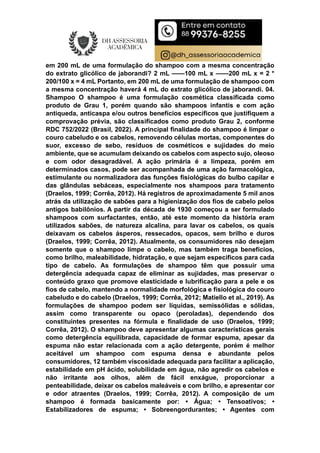 em 200 mL de uma formulação do shampoo com a mesma concentração
do extrato glicólico de jaborandi? 2 mL ——100 mL x ——200 mL x = 2 *
200/100 x = 4 mL Portanto, em 200 mL de uma formulação de shampoo com
a mesma concentração haverá 4 mL do extrato glicólico de jaborandi. 04.
Shampoo O shampoo é uma formulação cosmética classificada como
produto de Grau 1, porém quando são shampoos infantis e com ação
antiqueda, anticaspa e/ou outros benefícios específicos que justifiquem a
comprovação prévia, são classificados como produto Grau 2, conforme
RDC 752/2022 (Brasil, 2022). A principal finalidade do shampoo é limpar o
couro cabeludo e os cabelos, removendo células mortas, componentes do
suor, excesso de sebo, resíduos de cosméticos e sujidades do meio
ambiente, que se acumulam deixando os cabelos com aspecto sujo, oleoso
e com odor desagradável. A ação primária é a limpeza, porém em
determinados casos, pode ser acompanhada de uma ação farmacológica,
estimulante ou normalizadora das funções fisiológicas do bulbo capilar e
das glândulas sebáceas, especialmente nos shampoos para tratamento
(Draelos, 1999; Corrêa, 2012). Há registros de aproximadamente 5 mil anos
atrás da utilização de sabões para a higienização dos fios de cabelo pelos
antigos babilônios. A partir da década de 1930 começou a ser formulado
shampoos com surfactantes, então, até este momento da história eram
utilizados sabões, de natureza alcalina, para lavar os cabelos, os quais
deixavam os cabelos ásperos, ressecados, opacos, sem brilho e duros
(Draelos, 1999; Corrêa, 2012). Atualmente, os consumidores não desejam
somente que o shampoo limpe o cabelo, mas também traga benefícios,
como brilho, maleabilidade, hidratação, e que sejam específicos para cada
tipo de cabelo. As formulações de shampoo têm que possuir uma
detergência adequada capaz de eliminar as sujidades, mas preservar o
conteúdo graxo que promove elasticidade e lubrificação para a pele e os
fios de cabelo, mantendo a normalidade morfológica e fisiológica do couro
cabeludo e do cabelo (Draelos, 1999; Corrêa, 2012; Matiello et al., 2019). As
formulações de shampoo podem ser líquidas, semissólidas e sólidas,
assim como transparente ou opaco (peroladas), dependendo dos
constituintes presentes na fórmula e finalidade de uso (Draelos, 1999;
Corrêa, 2012). O shampoo deve apresentar algumas características gerais
como detergência equilibrada, capacidade de formar espuma, apesar da
espuma não estar relacionada com a ação detergente, porém é melhor
aceitável um shampoo com espuma densa e abundante pelos
consumidores, 12 também viscosidade adequada para facilitar a aplicação,
estabilidade em pH ácido, solubilidade em água, não agredir os cabelos e
não irritante aos olhos, além de fácil enxágue, proporcionar a
penteabilidade, deixar os cabelos maleáveis e com brilho, e apresentar cor
e odor atraentes (Draelos, 1999; Corrêa, 2012). A composição de um
shampoo é formada basicamente por: • Água; • Tensoativos; •
Estabilizadores de espuma; • Sobreengordurantes; • Agentes com
 