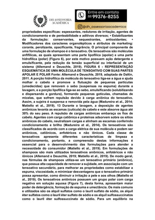 propriedades específicas: espessantes, redutores de irritação, agentes de
condicionamento e de penteabilidade e aditivos diversos; • Estabilizantes
da formulação: conservantes, sequestrantes, antioxidantes; •
Modificadores dos caracteres organolépticos e atributos de marketing:
corante, perolizante, opacificante, fragrância. O principal componente de
uma formulação de shampoo é o tensoativo. Os tensoativos são moléculas
anfifílicas, as quais apresentam uma parte lipofílica (apolar) e uma parte
hidrofílica (polar) (Figura 6), por este motivo possuem ação detergente e
emulsificante, pela redução da tensão superficial ou interfacial de um
sistema (Allemand e Deuschle, 2019). FIGURA 6 - REPRESENTAÇÃO
ESQUEMÁTICA DE UMA MOLÉCULA DE TENSOATIVO COM SUAS PARTES
APOLAR E POLAR Fonte: Allemand e Deuschle, 2019, adaptada de Daltin,
2011. A porção hidrofílica da molécula do tensoativo liga-se a água e ajuda
molhar o cabelo e promove a flutuação de pequenas partículas
(umedecidas) que removem o sebo (suspensas na espuma) durante a
lavagem, e a porção lipofílica liga-se ao sebo, emulsificando (solubilizando
e dispersando a gordura), formando pequenas gotículas, chamadas de
micelas, que sofrem repulsão devido à carga aniônica do tensoativo.
Assim, a sujeira é suspensa e removida pela água (Madureira et al., 2014;
Matiello et al., 2019). 13 Durante a lavagem, a deposição de agentes
aniônicos levanta as escamas (cutícula) do cabelo e este absorve água até
30% do seu peso. A repulsão de cargas aniônicas embaraça os fios de
cabelo. Agentes com carga catiônica e proteínas adsorvem sobre os sítios
aniônicos do cabelo, neutralizam cargas e alinham as escamas conferindo
condicionamento e brilho (Madureira et al., 2014). Os tensoativos são
classificados de acordo com a carga elétrica de sua molécula e podem ser
aniônicos, catiônicos, anfotéricos e não iônicos. Cada classe de
tensoativos apresenta diferentes características de limpeza e
condicionamento, portanto, a compreensão destas informações é
essencial para o desenvolvimento das formulações para atender a
necessidade do consumidor (Matiello et al., 2019). Em formulações de
shampoos são mais utilizados tensoativos aniônicos, anfotéricos e não
iônicos (Allemand e Deuschle, 2019; Matiello et al., 2019). De modo geral,
nas fórmulas de shampoos utiliza-se um tensoativo primário (aniônico),
que possua alta capacidade de remover a sujidade, em associação com um
tensoativo secundário, para melhorar as propriedades como estabilizar a
espuma, viscosidade, e minimizar desvantagens que o tensoativo primário
possa apresentar, como diminuir a irritação a pele e aos olhos (Matiello et
al., 2019). Os tensoativos aniônicos possuem um grupo polar com carga
negativa em solução aquosa (Figura 7), desta forma, apresentam maior
poder de detergência, formação de espuma e umectância. Os mais comuns
e utilizados são os alquil sulfatos como o lauril sulfato de sódio, os alquil
éter sulfatos como o lauril éter sulfato de sódio e os alquil sulfossuccinatos
como o lauril éter sulfossuccinato de sódio. Para um equilíbrio na
 
