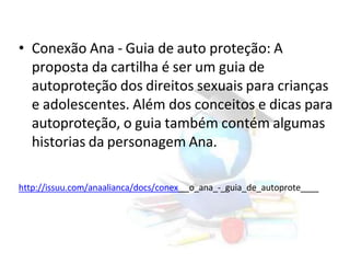 • Conexão Ana - Guia de auto proteção: A
proposta da cartilha é ser um guia de
autoproteção dos direitos sexuais para crianças
e adolescentes. Além dos conceitos e dicas para
autoproteção, o guia também contém algumas
historias da personagem Ana.
http://issuu.com/anaalianca/docs/conex o_ana_-_guia_de_autoprote
 