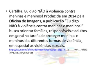 • Cartilha: Eu digo NÃO à violência contra
meninas e meninos! Produzida em 2014 pela
Oficina de Imagens, a publicação “Eu digo
NÃO à violência contra meninas e meninos!”
busca orientar famílias, responsáveis e adultos
em geral na tarefa de proteger meninas e
meninos das diferentes formas de violência,
em especial as violências sexuais.
http://issuu.com/oficinadeimagens4/docs/eu_digo_n o viol ncia/1
?e=12587394/8499135
 