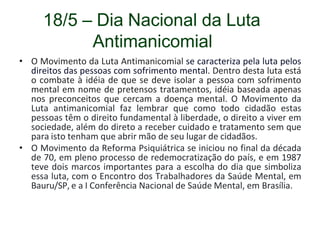 18/5 – Dia Nacional da Luta
Antimanicomial
• O Movimento da Luta Antimanicomial se caracteriza pela luta pelos
direitos das pessoas com sofrimento mental. Dentro desta luta está
o combate à idéia de que se deve isolar a pessoa com sofrimento
mental em nome de pretensos tratamentos, idéia baseada apenas
nos preconceitos que cercam a doença mental. O Movimento da
Luta antimanicomial faz lembrar que como todo cidadão estas
pessoas têm o direito fundamental à liberdade, o direito a viver em
sociedade, além do direto a receber cuidado e tratamento sem que
para isto tenham que abrir mão de seu lugar de cidadãos.
• O Movimento da Reforma Psiquiátrica se iniciou no final da década
de 70, em pleno processo de redemocratização do país, e em 1987
teve dois marcos importantes para a escolha do dia que simboliza
essa luta, com o Encontro dos Trabalhadores da Saúde Mental, em
Bauru/SP, e a I Conferência Nacional de Saúde Mental, em Brasília.
 