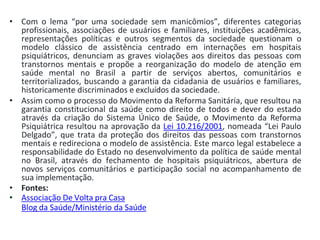 • Com o lema “por uma sociedade sem manicômios”, diferentes categorias
profissionais, associações de usuários e familiares, instituições acadêmicas,
representações políticas e outros segmentos da sociedade questionam o
modelo clássico de assistência centrado em internações em hospitais
psiquiátricos, denunciam as graves violações aos direitos das pessoas com
transtornos mentais e propõe a reorganização do modelo de atenção em
saúde mental no Brasil a partir de serviços abertos, comunitários e
territorializados, buscando a garantia da cidadania de usuários e familiares,
historicamente discriminados e excluídos da sociedade.
• Assim como o processo do Movimento da Reforma Sanitária, que resultou na
garantia constitucional da saúde como direito de todos e dever do estado
através da criação do Sistema Único de Saúde, o Movimento da Reforma
Psiquiátrica resultou na aprovação da Lei 10.216/2001, nomeada “Lei Paulo
Delgado”, que trata da proteção dos direitos das pessoas com transtornos
mentais e redireciona o modelo de assistência. Este marco legal estabelece a
responsabilidade do Estado no desenvolvimento da política de saúde mental
no Brasil, através do fechamento de hospitais psiquiátricos, abertura de
novos serviços comunitários e participação social no acompanhamento de
sua implementação.
• Fontes:
• Associação De Volta pra Casa
Blog da Saúde/Ministério da Saúde
 
