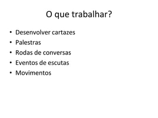 O que trabalhar?
• Desenvolver cartazes
• Palestras
• Rodas de conversas
• Eventos de escutas
• Movimentos
 