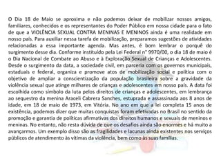 O Dia 18 de Maio se aproxima e não podemos deixar de mobilizar nossos amigos,
familiares, conhecidos e os representantes do Poder Público em nossa cidade para o fato
de que a VIOLÊNCIA SEXUAL CONTRA MENINAS E MENINOS ainda é uma realidade em
nosso país. Para auxiliar nessa tarefa de mobilização, preparamos sugestões de atividades
relacionadas a essa importante agenda. Mas antes, é bom lembrar o porquê do
surgimento desse dia. Conforme instituído pela Lei Federal n° 9970/00, o dia 18 de maio é
o Dia Nacional de Combate ao Abuso e à Exploração Sexual de Crianças e Adolescentes.
Desde o surgimento da data, a sociedade civil, em parceria com os governos municipais,
estaduais e federal, organiza e promove atos de mobilização social e política com o
objetivo de ampliar a conscientização da população brasileira sobre a gravidade da
violência sexual que atinge milhares de crianças e adolescentes em nosso país. A data foi
escolhida como símbolo da luta pelos direitos de crianças e adolescentes, em lembrança
ao sequestro da menina Araceli Cabrera Sanches, estuprada e assassinada aos 8 anos de
idade, em 18 de maio de 1973, em Vitória. No ano em que a lei completa 15 anos de
existência, podemos dizer que muitas conquistas foram efetivadas no Brasil no sentido da
promoção e garantia de políticas afirmativas dos direitos humanos e sexuais de meninos e
meninas. No entanto, não resta dúvida de que os desafios ainda são enormes e há muito a
avançarmos. Um exemplo disso são as fragilidades e lacunas ainda existentes nos serviços
públicos de atendimento às vítimas da violência, bem como às suas famílias.
 