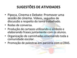 SUGESTÕES DE ATIVIDADES
• Pipoca, Cinema e Debate: Promover uma
sessão de cinema. Vídeos, seguidos de
discussão a respeito do tema trabalhado.
• Rodas de conversa.
• Produção de cartazes utilizando o símbolo e
elaborando frases juntamente com os alunos.
• Organização de caminhadas envolvendo toda a
comunidade escolar.
• Promoção de palestras em parceria com o CRAS.
 