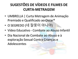 SUGESTÕES DE VÍDEOS E FILMES DE
CURTA-METRAGEM
• UMBRELLA | Curta Metragem de Animação
Premiado e Qualificado ao Oscar®
• O SEGREDO (네 잘못이 아니야)
• Vídeo Educativo - Combate ao Abuso Infantil
• Dia Nacional de Combate ao Abuso e à
exploração Sexual Contra Crianças e
Adolescentes
 