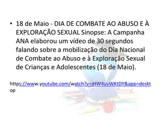 • 18 de Maio - DIA DE COMBATE AO ABUSO E À
EXPLORAÇÃO SEXUAL Sinopse: A Campanha
ANA elaborou um vídeo de 30 segundos
falando sobre a mobilização do Dia Nacional
de Combate ao Abuso e à Exploração Sexual
de Crianças e Adolescentes (18 de Maio).
https://www.youtube.com/watch?v=jHW4uvWKtDY&app=deskt
op
 